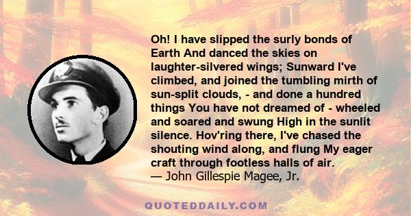 Oh! I have slipped the surly bonds of Earth And danced the skies on laughter-silvered wings; Sunward I've climbed, and joined the tumbling mirth of sun-split clouds, - and done a hundred things You have not dreamed of - 