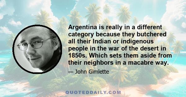 Argentina is really in a different category because they butchered all their Indian or indigenous people in the war of the desert in 1850s. Which sets them aside from their neighbors in a macabre way.