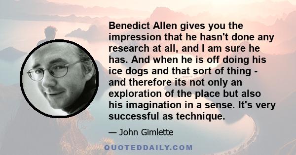 Benedict Allen gives you the impression that he hasn't done any research at all, and I am sure he has. And when he is off doing his ice dogs and that sort of thing - and therefore its not only an exploration of the