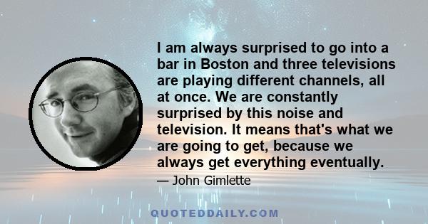 I am always surprised to go into a bar in Boston and three televisions are playing different channels, all at once. We are constantly surprised by this noise and television. It means that's what we are going to get,