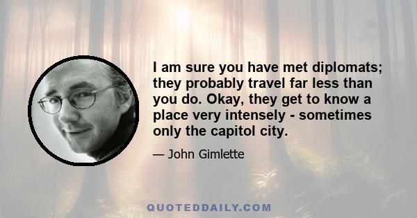 I am sure you have met diplomats; they probably travel far less than you do. Okay, they get to know a place very intensely - sometimes only the capitol city.