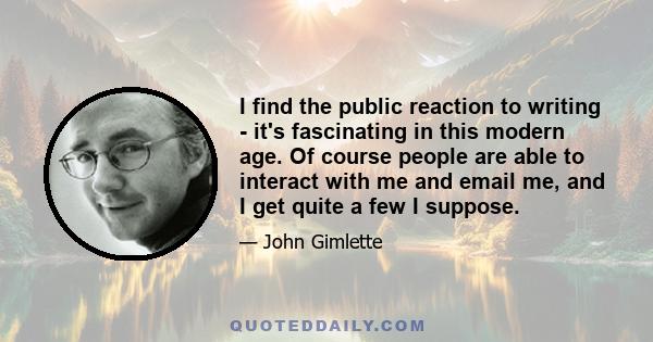 I find the public reaction to writing - it's fascinating in this modern age. Of course people are able to interact with me and email me, and I get quite a few I suppose.