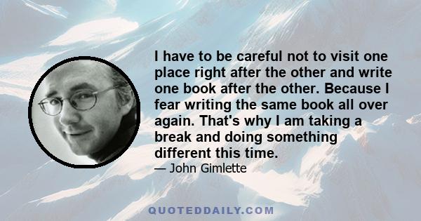 I have to be careful not to visit one place right after the other and write one book after the other. Because I fear writing the same book all over again. That's why I am taking a break and doing something different