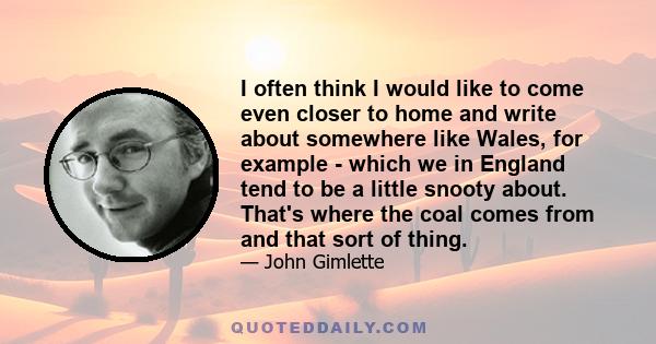 I often think I would like to come even closer to home and write about somewhere like Wales, for example - which we in England tend to be a little snooty about. That's where the coal comes from and that sort of thing.