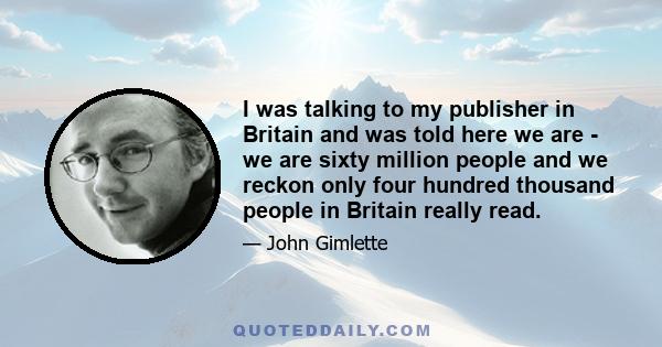 I was talking to my publisher in Britain and was told here we are - we are sixty million people and we reckon only four hundred thousand people in Britain really read.