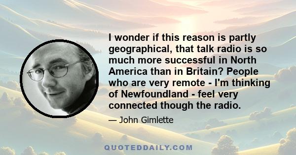 I wonder if this reason is partly geographical, that talk radio is so much more successful in North America than in Britain? People who are very remote - I'm thinking of Newfoundland - feel very connected though the