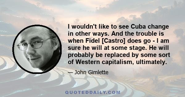 I wouldn't like to see Cuba change in other ways. And the trouble is when Fidel [Castro] does go - I am sure he will at some stage. He will probably be replaced by some sort of Western capitalism, ultimately.