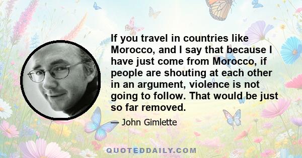 If you travel in countries like Morocco, and I say that because I have just come from Morocco, if people are shouting at each other in an argument, violence is not going to follow. That would be just so far removed.