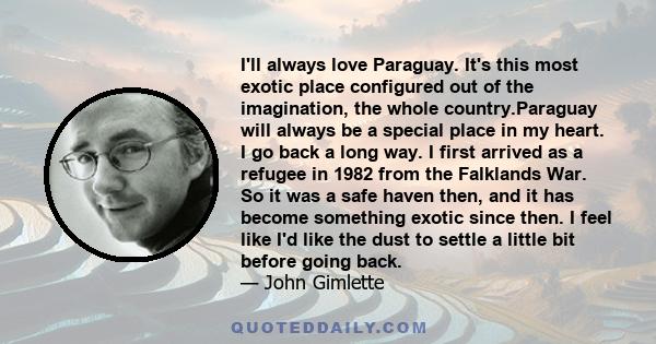 I'll always love Paraguay. It's this most exotic place configured out of the imagination, the whole country.Paraguay will always be a special place in my heart. I go back a long way. I first arrived as a refugee in 1982 