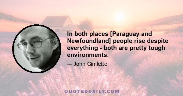 In both places [Paraguay and Newfoundland] people rise despite everything - both are pretty tough environments.