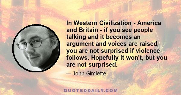 In Western Civilization - America and Britain - if you see people talking and it becomes an argument and voices are raised, you are not surprised if violence follows. Hopefully it won't, but you are not surprised.