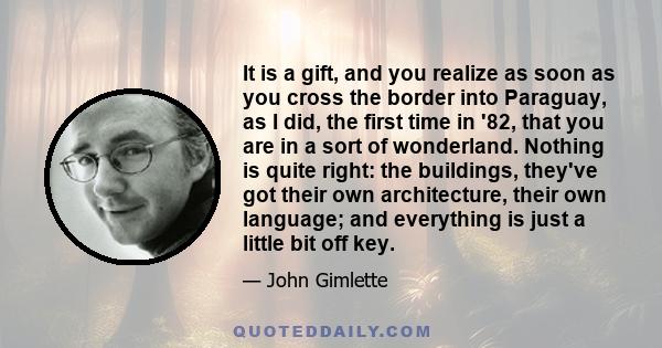 It is a gift, and you realize as soon as you cross the border into Paraguay, as I did, the first time in '82, that you are in a sort of wonderland. Nothing is quite right: the buildings, they've got their own