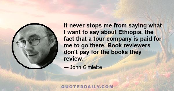 It never stops me from saying what I want to say about Ethiopia, the fact that a tour company is paid for me to go there. Book reviewers don't pay for the books they review.