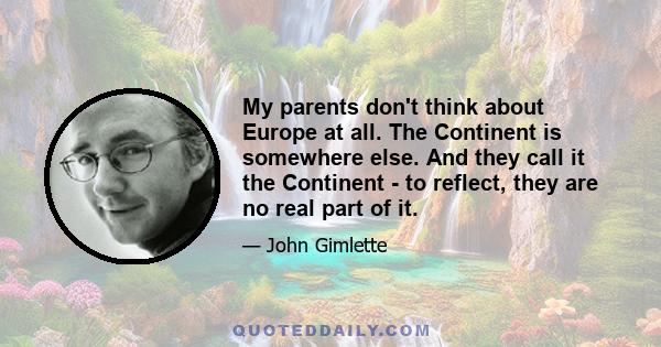 My parents don't think about Europe at all. The Continent is somewhere else. And they call it the Continent - to reflect, they are no real part of it.