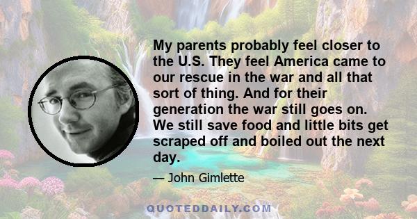 My parents probably feel closer to the U.S. They feel America came to our rescue in the war and all that sort of thing. And for their generation the war still goes on. We still save food and little bits get scraped off