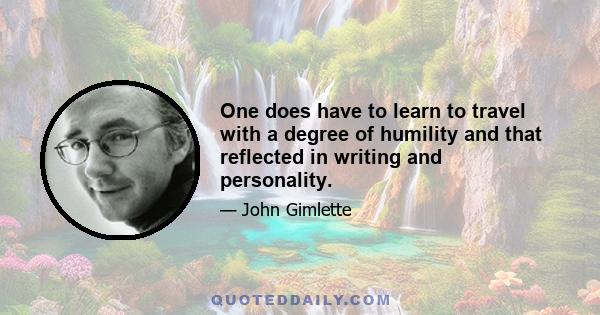 One does have to learn to travel with a degree of humility and that reflected in writing and personality.