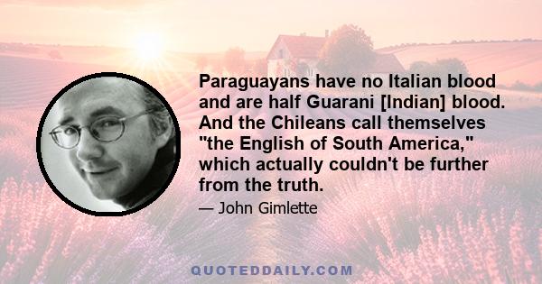 Paraguayans have no Italian blood and are half Guarani [Indian] blood. And the Chileans call themselves the English of South America, which actually couldn't be further from the truth.