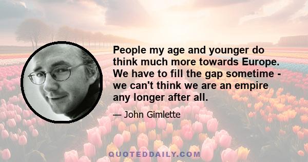 People my age and younger do think much more towards Europe. We have to fill the gap sometime - we can't think we are an empire any longer after all.