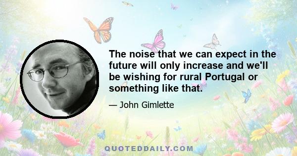 The noise that we can expect in the future will only increase and we'll be wishing for rural Portugal or something like that.