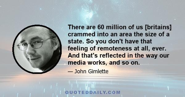 There are 60 million of us [britains] crammed into an area the size of a state. So you don't have that feeling of remoteness at all, ever. And that's reflected in the way our media works, and so on.