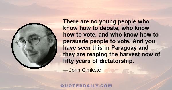 There are no young people who know how to debate, who know how to vote, and who know how to persuade people to vote. And you have seen this in Paraguay and they are reaping the harvest now of fifty years of dictatorship.