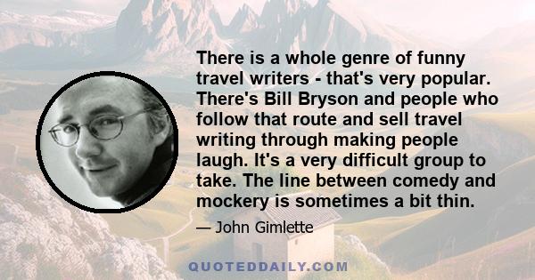 There is a whole genre of funny travel writers - that's very popular. There's Bill Bryson and people who follow that route and sell travel writing through making people laugh. It's a very difficult group to take. The