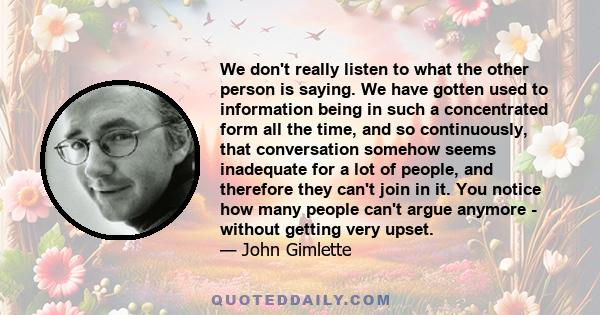 We don't really listen to what the other person is saying. We have gotten used to information being in such a concentrated form all the time, and so continuously, that conversation somehow seems inadequate for a lot of