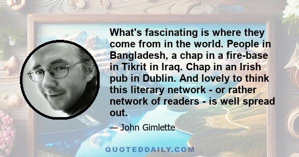 What's fascinating is where they come from in the world. People in Bangladesh, a chap in a fire-base in Tikrit in Iraq. Chap in an Irish pub in Dublin. And lovely to think this literary network - or rather network of