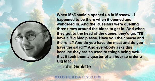 When McDonald's opened up in Moscow - I happened to be there when it opened and wandered in. And the Russians were queuing three times around the block to get in. And when they got to the head of the queue, they'd go,