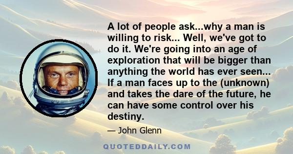 A lot of people ask...why a man is willing to risk... Well, we've got to do it. We're going into an age of exploration that will be bigger than anything the world has ever seen... If a man faces up to the (unknown) and