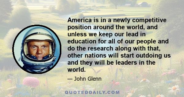 America is in a newly competitive position around the world, and unless we keep our lead in education for all of our people and do the research along with that, other nations will start outdoing us and they will be