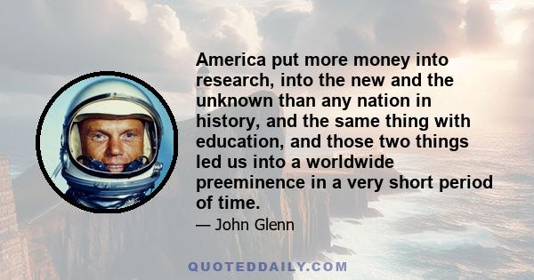 America put more money into research, into the new and the unknown than any nation in history, and the same thing with education, and those two things led us into a worldwide preeminence in a very short period of time.