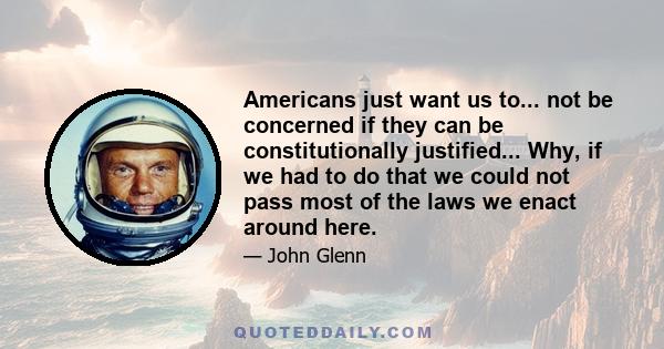 Americans just want us to... not be concerned if they can be constitutionally justified... Why, if we had to do that we could not pass most of the laws we enact around here.