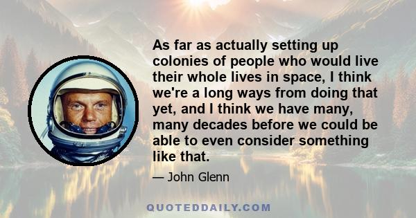 As far as actually setting up colonies of people who would live their whole lives in space, I think we're a long ways from doing that yet, and I think we have many, many decades before we could be able to even consider