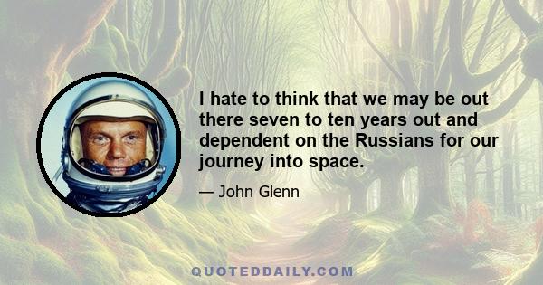 I hate to think that we may be out there seven to ten years out and dependent on the Russians for our journey into space.