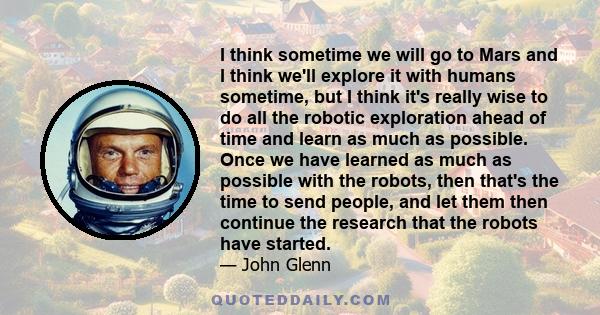 I think sometime we will go to Mars and I think we'll explore it with humans sometime, but I think it's really wise to do all the robotic exploration ahead of time and learn as much as possible. Once we have learned as