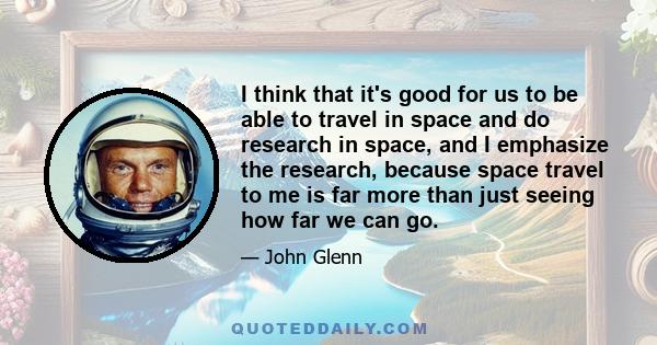 I think that it's good for us to be able to travel in space and do research in space, and I emphasize the research, because space travel to me is far more than just seeing how far we can go.