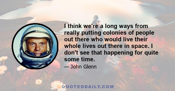 I think we're a long ways from really putting colonies of people out there who would live their whole lives out there in space. I don't see that happening for quite some time.