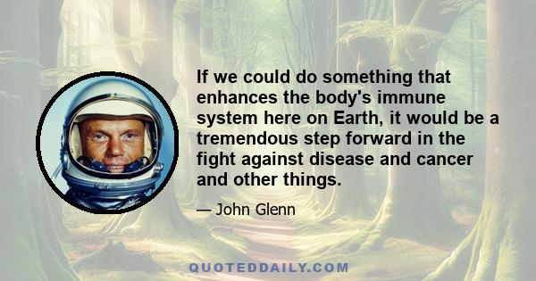 If we could do something that enhances the body's immune system here on Earth, it would be a tremendous step forward in the fight against disease and cancer and other things.