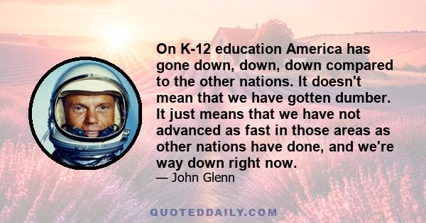 On K-12 education America has gone down, down, down compared to the other nations. It doesn't mean that we have gotten dumber. It just means that we have not advanced as fast in those areas as other nations have done,