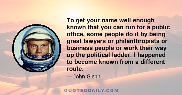 To get your name well enough known that you can run for a public office, some people do it by being great lawyers or philanthropists or business people or work their way up the political ladder. I happened to become