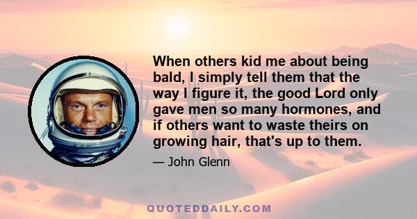 When others kid me about being bald, I simply tell them that the way I figure it, the good Lord only gave men so many hormones, and if others want to waste theirs on growing hair, that's up to them.