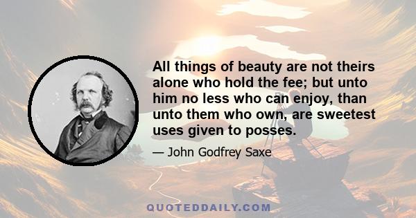 All things of beauty are not theirs alone who hold the fee; but unto him no less who can enjoy, than unto them who own, are sweetest uses given to posses.