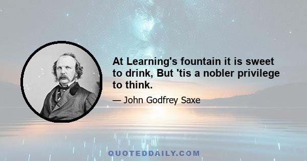 At Learning's fountain it is sweet to drink, But 'tis a nobler privilege to think.