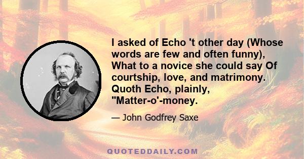 I asked of Echo 't other day (Whose words are few and often funny), What to a novice she could say Of courtship, love, and matrimony. Quoth Echo, plainly, Matter-o'-money.