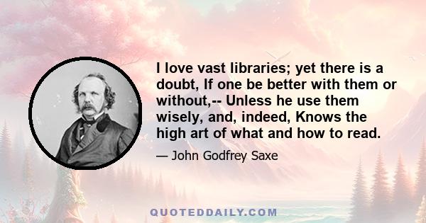 I love vast libraries; yet there is a doubt, If one be better with them or without,-- Unless he use them wisely, and, indeed, Knows the high art of what and how to read.