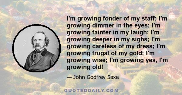 I'm growing fonder of my staff; I'm growing dimmer in the eyes; I'm growing fainter in my laugh; I'm growing deeper in my sighs; I'm growing careless of my dress; I'm growing frugal of my gold; I'm growing wise; I'm