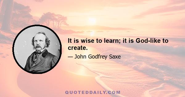 It is wise to learn; it is God-like to create.