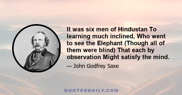 It was six men of Hindustan To learning much inclined, Who went to see the Elephant (Though all of them were blind) That each by observation Might satisfy the mind.