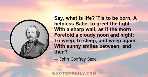 Say, what is life? 'Tis to be born, A helpless Babe, to greet the light With a sharp wail, as if the morn Foretold a cloudy noon and night; To weep, to sleep, and weep again, With sunny smiles between; and then?